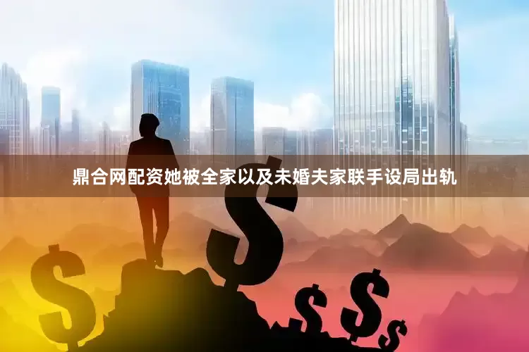 鼎合网配资她被全家以及未婚夫家联手设局出轨