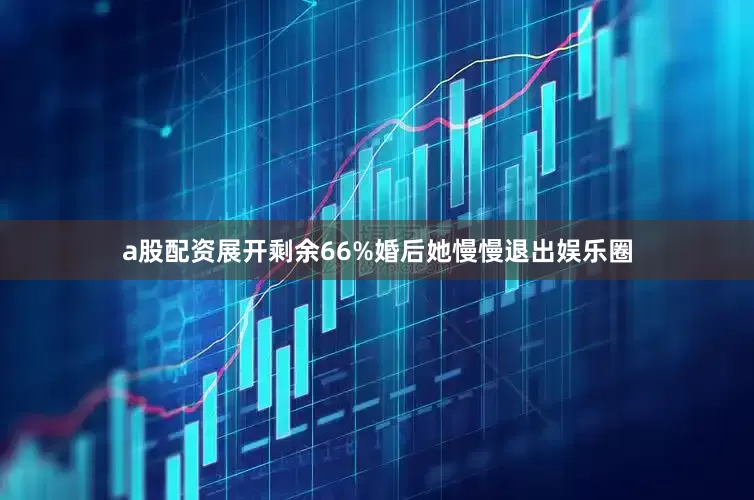a股配资展开剩余66%婚后她慢慢退出娱乐圈