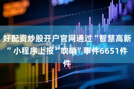 好配资炒股开户官网通过“智慧高新”小程序上报“吹哨”事件6651件