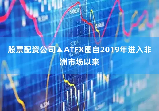 股票配资公司▲ATFX图自2019年进入非洲市场以来