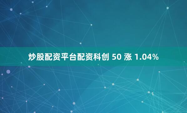 炒股配资平台配资科创 50 涨 1.04%