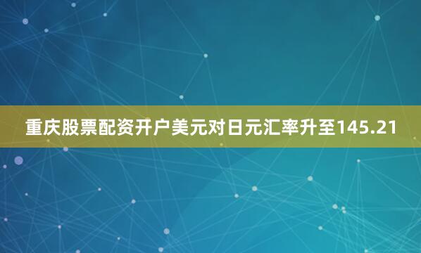 重庆股票配资开户美元对日元汇率升至145.21
