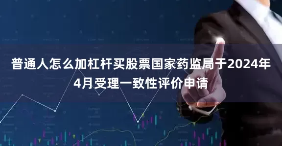 普通人怎么加杠杆买股票国家药监局于2024年4月受理一致性评价申请