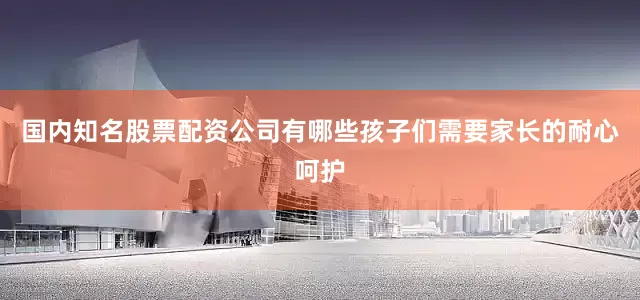 国内知名股票配资公司有哪些孩子们需要家长的耐心呵护