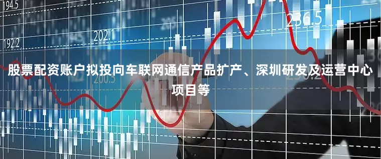 股票配资账户拟投向车联网通信产品扩产、深圳研发及运营中心项目等