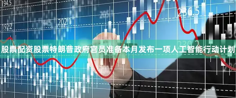 股票配资股票特朗普政府官员准备本月发布一项人工智能行动计划