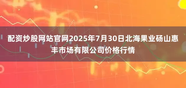 配资炒股网站官网2025年7月30日北海果业砀山惠丰市场有限公司价格行情