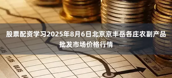 股票配资学习2025年8月6日北京京丰岳各庄农副产品批发市场价格行情