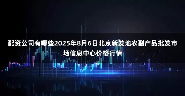 配资公司有哪些2025年8月6日北京新发地农副产品批发市场信息中心价格行情