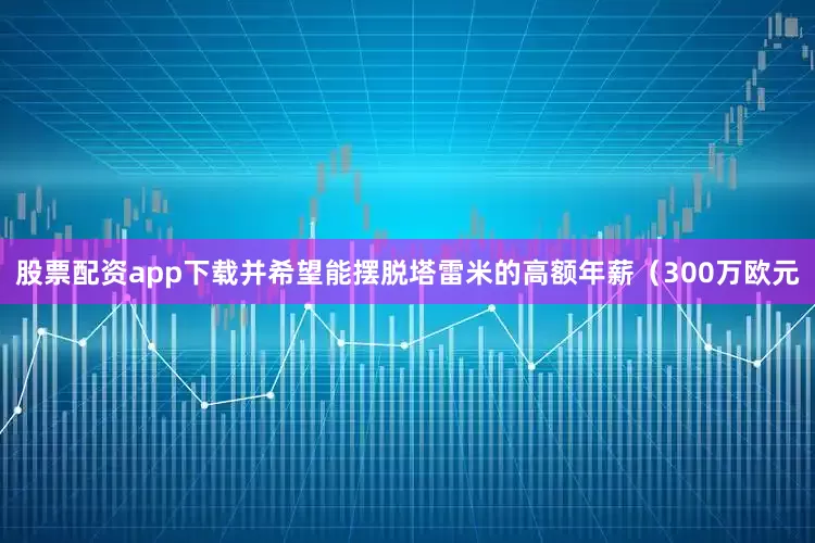 股票配资app下载并希望能摆脱塔雷米的高额年薪（300万欧元