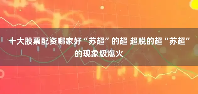 十大股票配资哪家好“苏超”的超 超脱的超“苏超”的现象级爆火