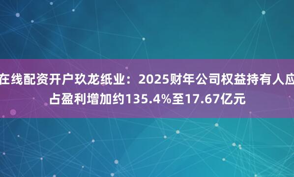 在线配资开户玖龙纸业：2025财年公司权益持有人应占盈利增加约135.4%至17.67亿元