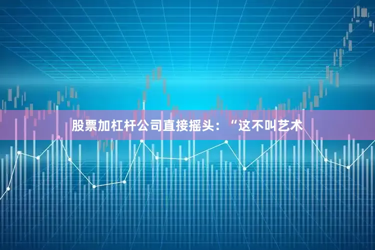 股票加杠杆公司直接摇头：“这不叫艺术