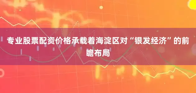 专业股票配资价格承载着海淀区对“银发经济”的前瞻布局