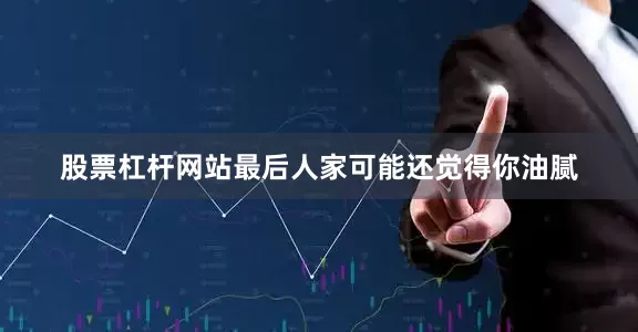 股票杠杆网站最后人家可能还觉得你油腻