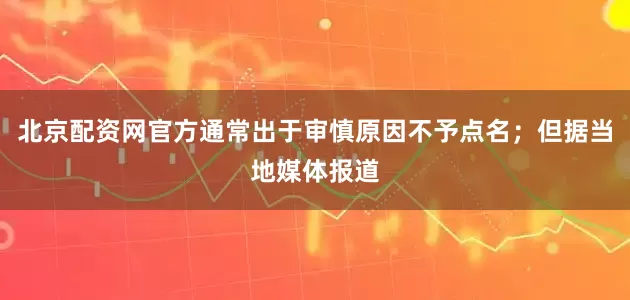 北京配资网官方通常出于审慎原因不予点名；但据当地媒体报道