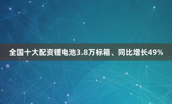 全国十大配资锂电池3.8万标箱、同比增长49%