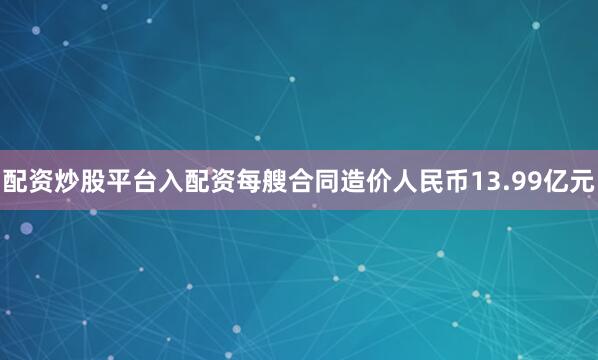 配资炒股平台入配资每艘合同造价人民币13.99亿元