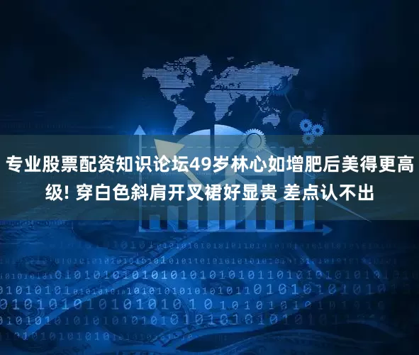 专业股票配资知识论坛49岁林心如增肥后美得更高级! 穿白色斜肩开叉裙好显贵 差点认不出