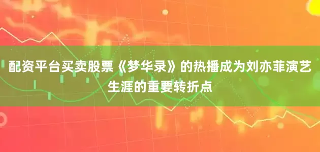 配资平台买卖股票《梦华录》的热播成为刘亦菲演艺生涯的重要转折点