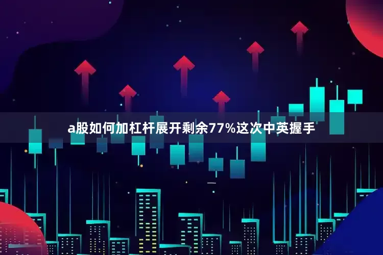 a股如何加杠杆展开剩余77%这次中英握手