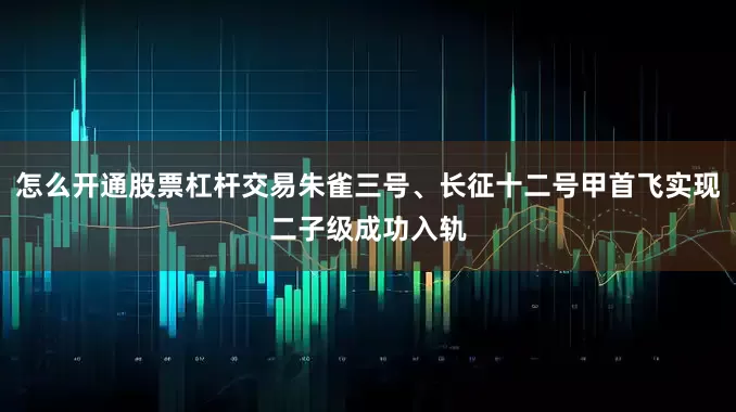 怎么开通股票杠杆交易朱雀三号、长征十二号甲首飞实现二子级成功入轨