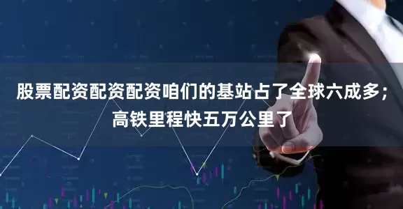 股票配资配资配资咱们的基站占了全球六成多；高铁里程快五万公里了