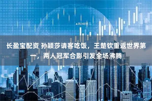 长盈宝配资 孙颖莎请客吃饭，王楚钦重返世界第一，两人冠军合影引发全场沸腾