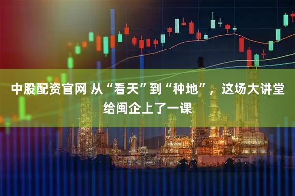 中股配资官网 从“看天”到“种地”，这场大讲堂给闽企上了一课