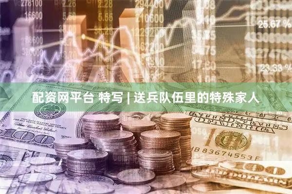 配资网平台 特写 | 送兵队伍里的特殊家人