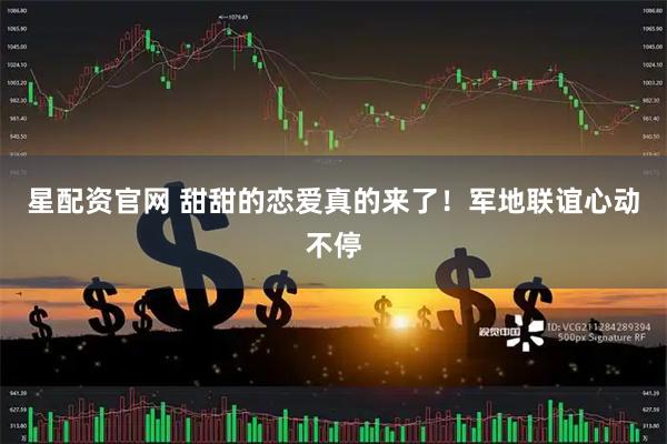 星配资官网 甜甜的恋爱真的来了！军地联谊心动不停