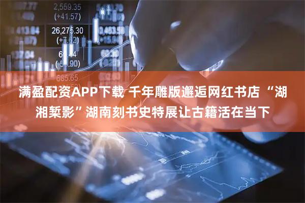 满盈配资APP下载 千年雕版邂逅网红书店 “湖湘椠影”湖南刻书史特展让古籍活在当下