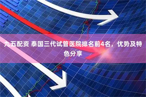 九五配资 泰国三代试管医院排名前4名，优势及特色分享