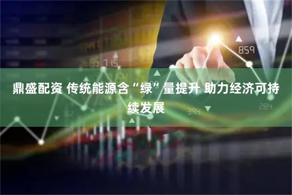 鼎盛配资 传统能源含“绿”量提升 助力经济可持续发展