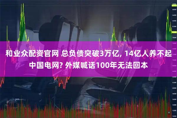 和业众配资官网 总负债突破3万亿, 14亿人养不起中国电网? 外媒喊话100年无法回本