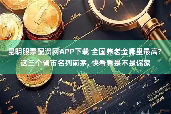 昆明股票配资网APP下载 全国养老金哪里最高? 这三个省市名列前茅, 快看看是不是你家