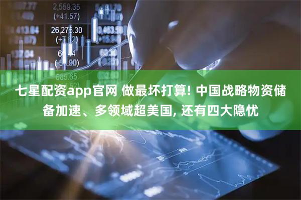 七星配资app官网 做最坏打算! 中国战略物资储备加速、多领域超美国, 还有四大隐忧