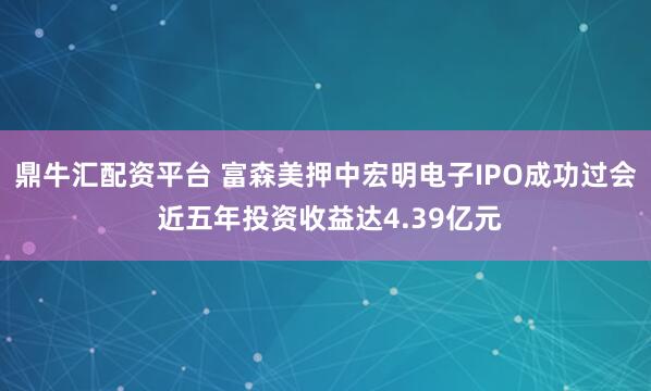 鼎牛汇配资平台 富森美押中宏明电子IPO成功过会 近五年投资收益达4.39亿元