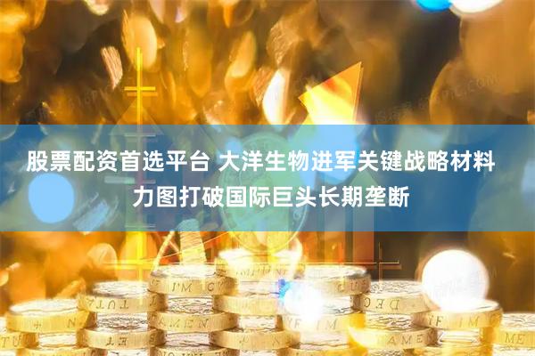 股票配资首选平台 大洋生物进军关键战略材料   力图打破国际巨头长期垄断