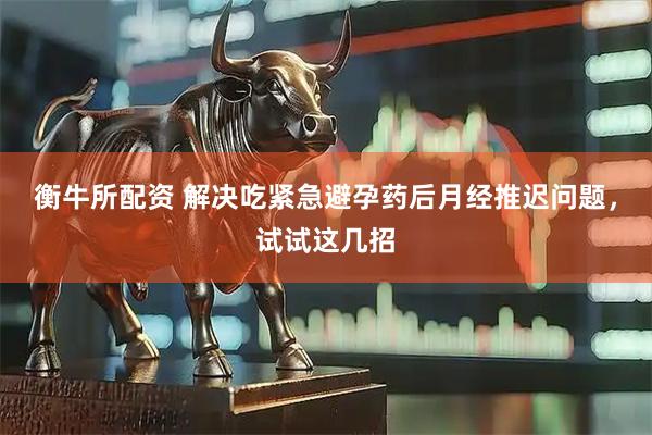 衡牛所配资 解决吃紧急避孕药后月经推迟问题，试试这几招