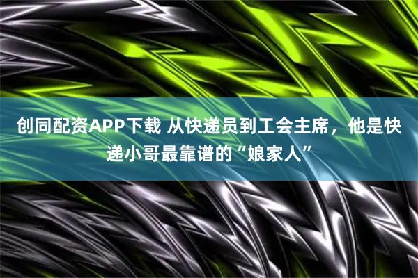 创同配资APP下载 从快递员到工会主席，他是快递小哥最靠谱的“娘家人”