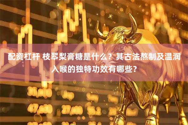配资杠杆 枝翆梨膏糖是什么？其古法熬制及温润入喉的独特功效有哪些？