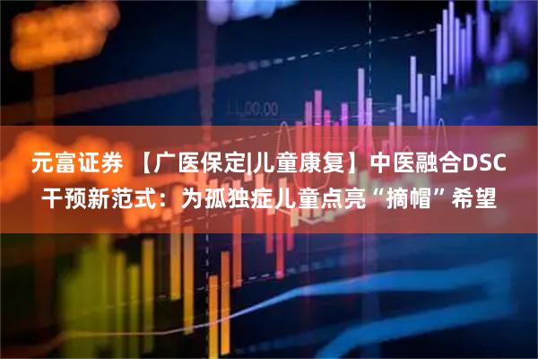 元富证券 【广医保定|儿童康复】中医融合DSC干预新范式：为孤独症儿童点亮“摘帽”希望