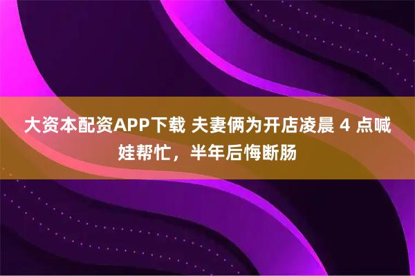 大资本配资APP下载 夫妻俩为开店凌晨 4 点喊娃帮忙，半年后悔断肠