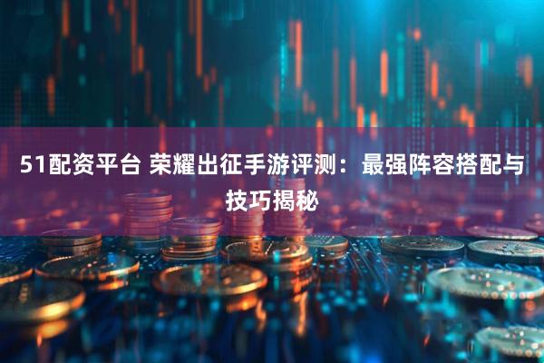 51配资平台 荣耀出征手游评测：最强阵容搭配与技巧揭秘