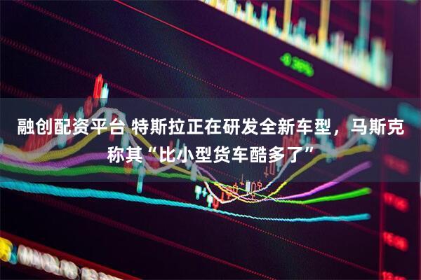融创配资平台 特斯拉正在研发全新车型，马斯克称其“比小型货车酷多了”