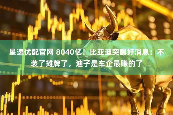 星速优配官网 8040亿！比亚迪突曝好消息：不装了摊牌了，迪子是车企最赚的了