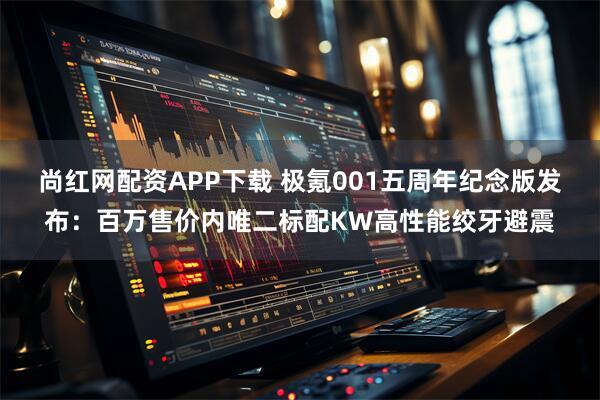尚红网配资APP下载 极氪001五周年纪念版发布：百万售价内唯二标配KW高性能绞牙避震
